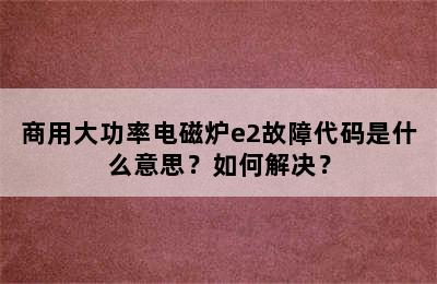 商用大功率电磁炉e2故障代码是什么意思？如何解决？