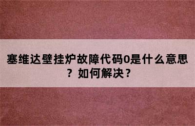 塞维达壁挂炉故障代码0是什么意思？如何解决？