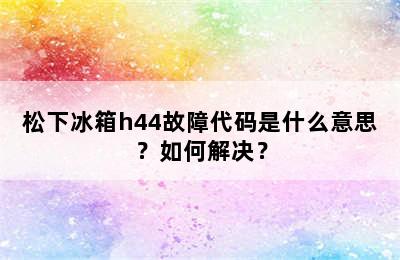 松下冰箱h44故障代码是什么意思？如何解决？