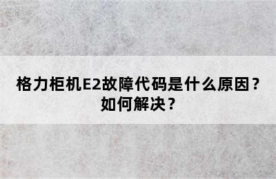 格力柜机E2故障代码是什么原因？如何解决？