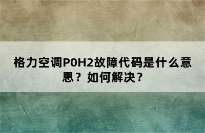 格力空调P0H2故障代码是什么意思？如何解决？