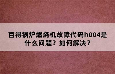 百得锅炉燃烧机故障代码h004是什么问题？如何解决？