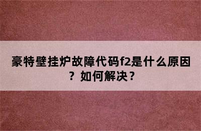 豪特壁挂炉故障代码f2是什么原因？如何解决？