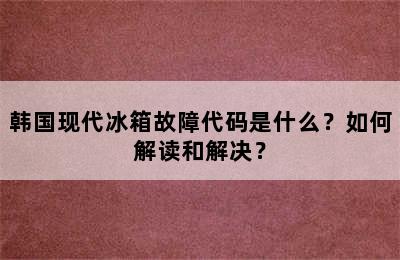 韩国现代冰箱故障代码是什么？如何解读和解决？