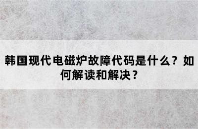 韩国现代电磁炉故障代码是什么？如何解读和解决？